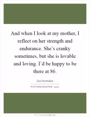 And when I look at my mother, I reflect on her strength and endurance. She’s cranky sometimes, but she is lovable and loving. I’d be happy to be there at 86 Picture Quote #1