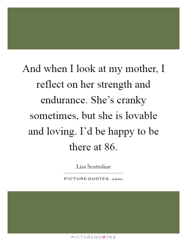 And when I look at my mother, I reflect on her strength and endurance. She's cranky sometimes, but she is lovable and loving. I'd be happy to be there at 86 Picture Quote #1