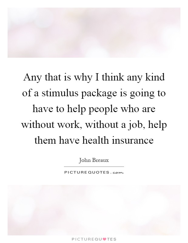 Any that is why I think any kind of a stimulus package is going to have to help people who are without work, without a job, help them have health insurance Picture Quote #1