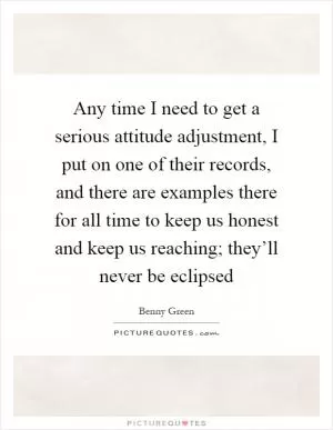 Any time I need to get a serious attitude adjustment, I put on one of their records, and there are examples there for all time to keep us honest and keep us reaching; they’ll never be eclipsed Picture Quote #1