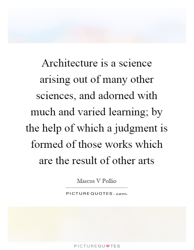Architecture is a science arising out of many other sciences, and adorned with much and varied learning; by the help of which a judgment is formed of those works which are the result of other arts Picture Quote #1