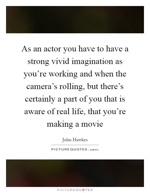 As an actor you have to have a strong vivid imagination as you’re working and when the camera’s rolling, but there’s certainly a part of you that is aware of real life, that you’re making a movie Picture Quote #1