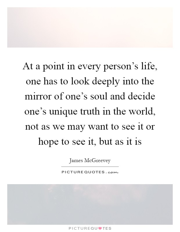 At a point in every person's life, one has to look deeply into the mirror of one's soul and decide one's unique truth in the world, not as we may want to see it or hope to see it, but as it is Picture Quote #1