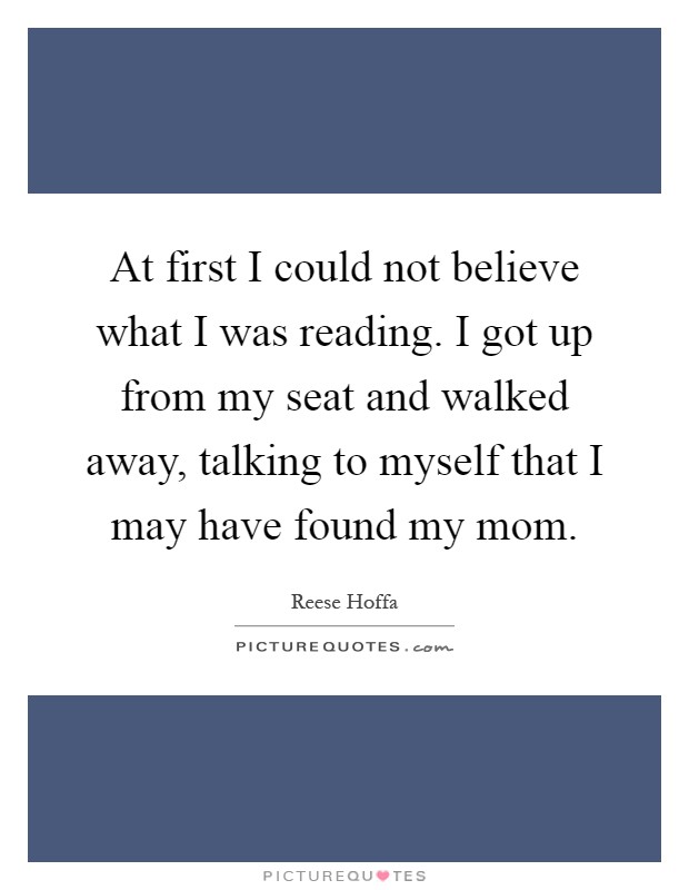 At first I could not believe what I was reading. I got up from my seat and walked away, talking to myself that I may have found my mom Picture Quote #1
