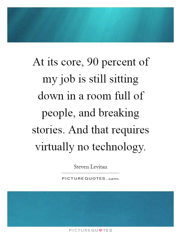 At its core, 90 percent of my job is still sitting down in a room full of people, and breaking stories. And that requires virtually no technology Picture Quote #1