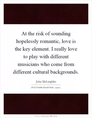 At the risk of sounding hopelessly romantic, love is the key element. I really love to play with different musicians who come from different cultural backgrounds Picture Quote #1