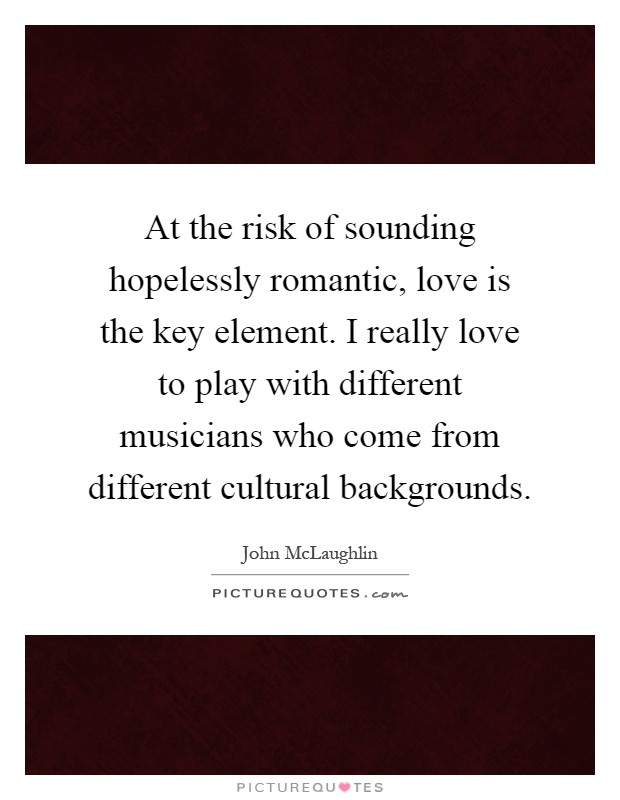 At the risk of sounding hopelessly romantic, love is the key element. I really love to play with different musicians who come from different cultural backgrounds Picture Quote #1