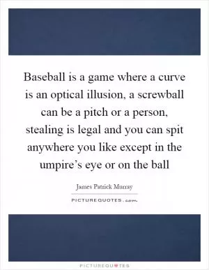 Baseball is a game where a curve is an optical illusion, a screwball can be a pitch or a person, stealing is legal and you can spit anywhere you like except in the umpire’s eye or on the ball Picture Quote #1