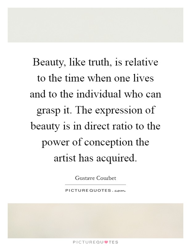 Beauty, like truth, is relative to the time when one lives and to the individual who can grasp it. The expression of beauty is in direct ratio to the power of conception the artist has acquired Picture Quote #1