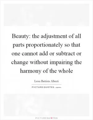 Beauty: the adjustment of all parts proportionately so that one cannot add or subtract or change without impairing the harmony of the whole Picture Quote #1