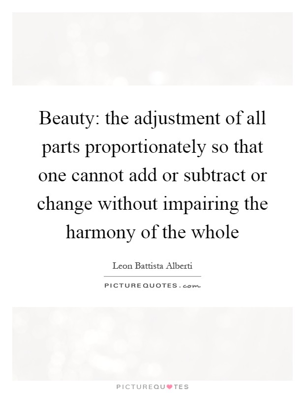 Beauty: the adjustment of all parts proportionately so that one cannot add or subtract or change without impairing the harmony of the whole Picture Quote #1