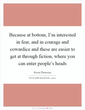 Because at bottom, I’m interested in fear, and in courage and cowardice and these are easier to get at through fiction, where you can enter people’s heads Picture Quote #1