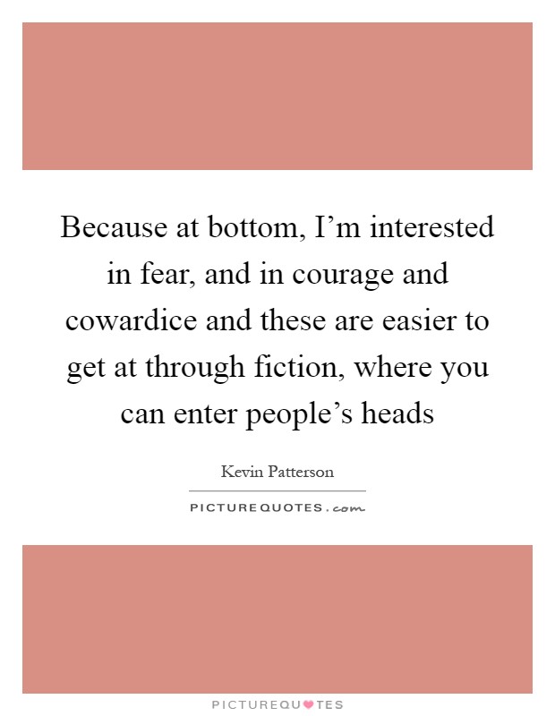 Because at bottom, I'm interested in fear, and in courage and cowardice and these are easier to get at through fiction, where you can enter people's heads Picture Quote #1
