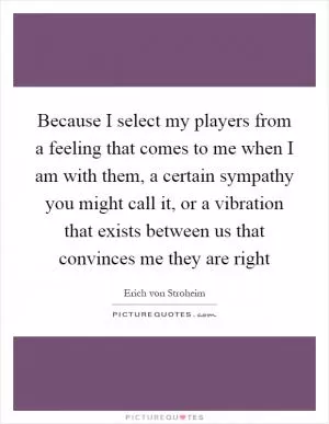 Because I select my players from a feeling that comes to me when I am with them, a certain sympathy you might call it, or a vibration that exists between us that convinces me they are right Picture Quote #1