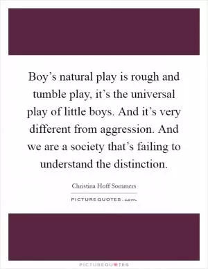 Boy’s natural play is rough and tumble play, it’s the universal play of little boys. And it’s very different from aggression. And we are a society that’s failing to understand the distinction Picture Quote #1