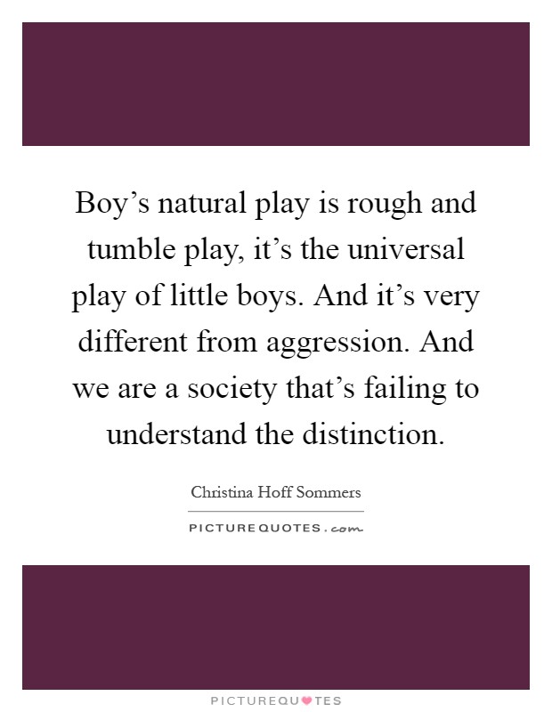Boy's natural play is rough and tumble play, it's the universal play of little boys. And it's very different from aggression. And we are a society that's failing to understand the distinction Picture Quote #1