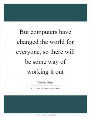 But computers have changed the world for everyone, so there will be some way of working it out Picture Quote #1