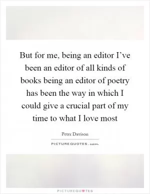 But for me, being an editor I’ve been an editor of all kinds of books being an editor of poetry has been the way in which I could give a crucial part of my time to what I love most Picture Quote #1