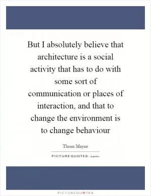 But I absolutely believe that architecture is a social activity that has to do with some sort of communication or places of interaction, and that to change the environment is to change behaviour Picture Quote #1