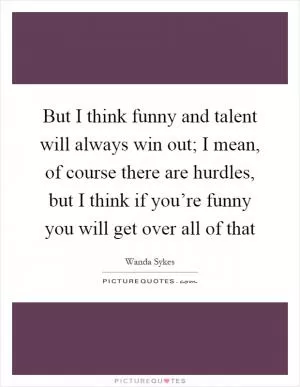But I think funny and talent will always win out; I mean, of course there are hurdles, but I think if you’re funny you will get over all of that Picture Quote #1
