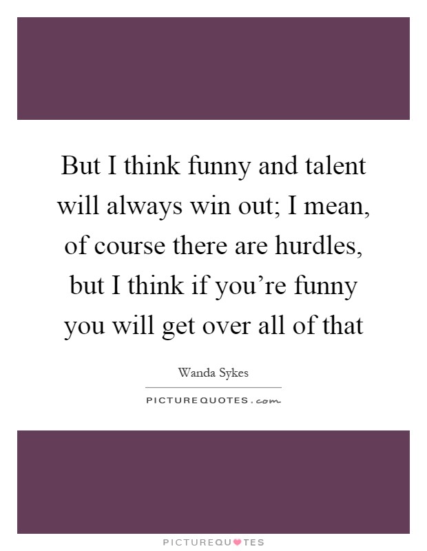 But I think funny and talent will always win out; I mean, of course there are hurdles, but I think if you're funny you will get over all of that Picture Quote #1