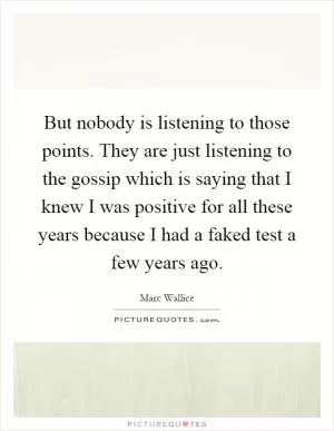 But nobody is listening to those points. They are just listening to the gossip which is saying that I knew I was positive for all these years because I had a faked test a few years ago Picture Quote #1