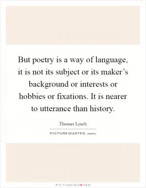 But poetry is a way of language, it is not its subject or its maker’s background or interests or hobbies or fixations. It is nearer to utterance than history Picture Quote #1