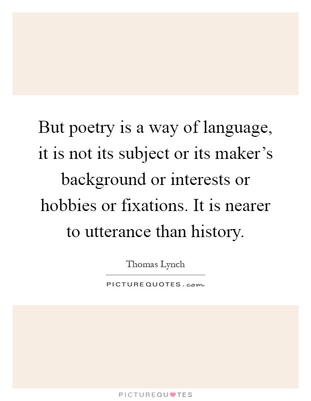 But poetry is a way of language, it is not its subject or its maker's background or interests or hobbies or fixations. It is nearer to utterance than history Picture Quote #1