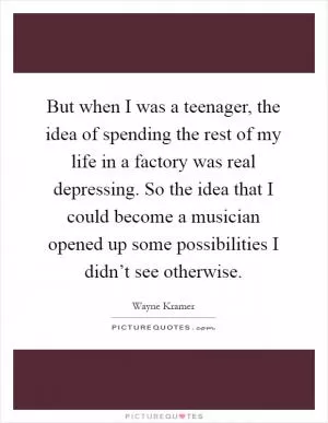 But when I was a teenager, the idea of spending the rest of my life in a factory was real depressing. So the idea that I could become a musician opened up some possibilities I didn’t see otherwise Picture Quote #1