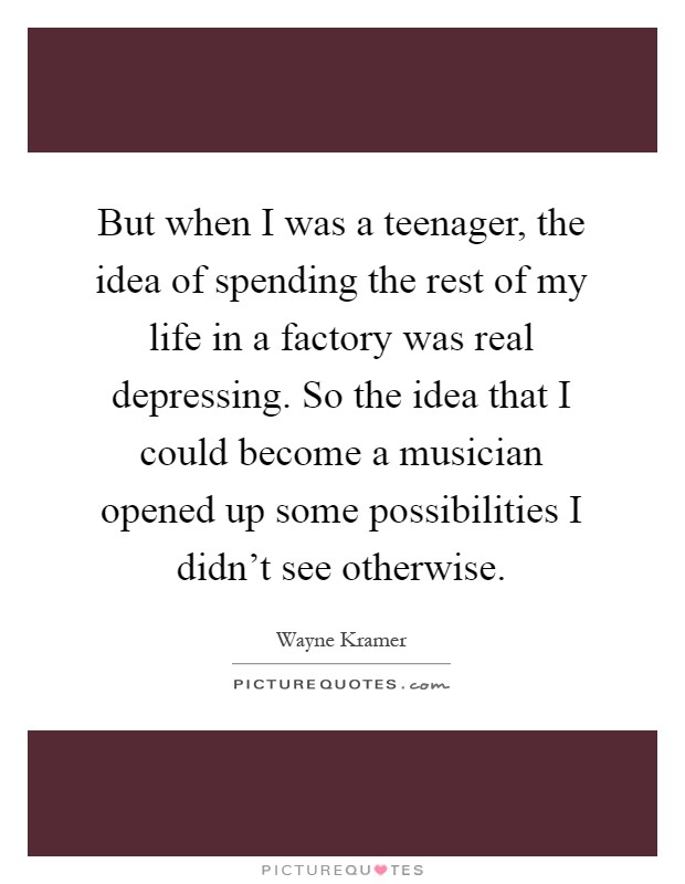 But when I was a teenager, the idea of spending the rest of my life in a factory was real depressing. So the idea that I could become a musician opened up some possibilities I didn't see otherwise Picture Quote #1