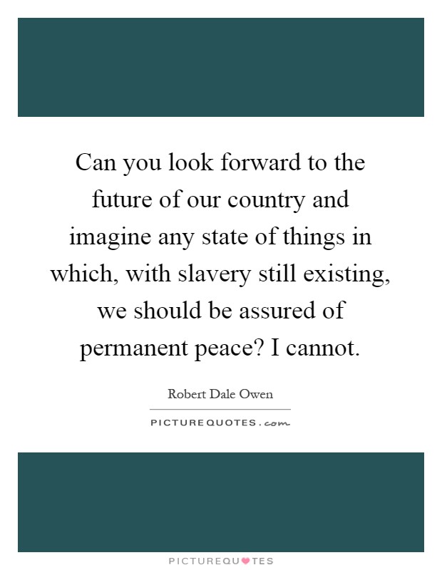 Can you look forward to the future of our country and imagine any state of things in which, with slavery still existing, we should be assured of permanent peace? I cannot Picture Quote #1