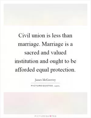 Civil union is less than marriage. Marriage is a sacred and valued institution and ought to be afforded equal protection Picture Quote #1