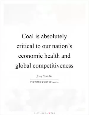 Coal is absolutely critical to our nation’s economic health and global competitiveness Picture Quote #1