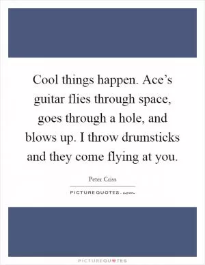 Cool things happen. Ace’s guitar flies through space, goes through a hole, and blows up. I throw drumsticks and they come flying at you Picture Quote #1