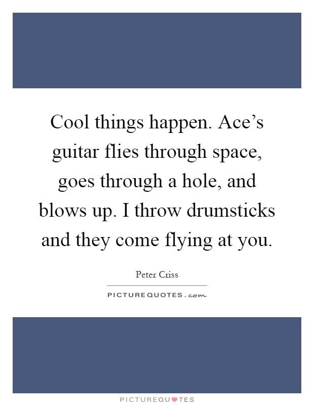 Cool things happen. Ace's guitar flies through space, goes through a hole, and blows up. I throw drumsticks and they come flying at you Picture Quote #1