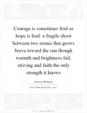 Courage is sometimes frail as hope is frail: a fragile shoot between two stones that grows brave toward the sun though warmth and brightness fail, striving and faith the only strength it knows Picture Quote #1