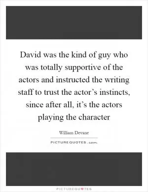 David was the kind of guy who was totally supportive of the actors and instructed the writing staff to trust the actor’s instincts, since after all, it’s the actors playing the character Picture Quote #1