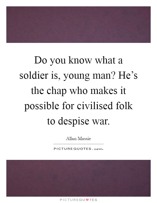 Do you know what a soldier is, young man? He's the chap who makes it possible for civilised folk to despise war Picture Quote #1
