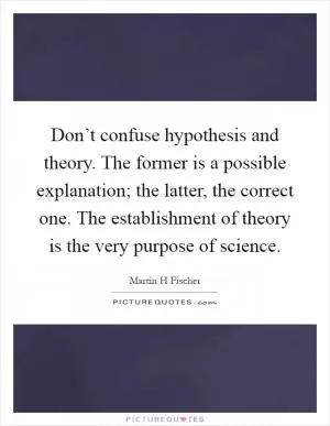 Don’t confuse hypothesis and theory. The former is a possible explanation; the latter, the correct one. The establishment of theory is the very purpose of science Picture Quote #1
