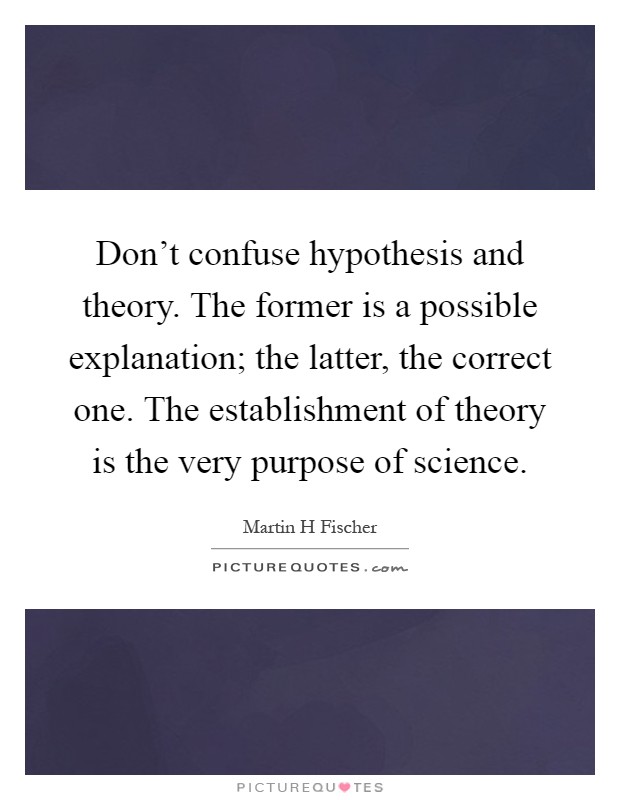 Don't confuse hypothesis and theory. The former is a possible explanation; the latter, the correct one. The establishment of theory is the very purpose of science Picture Quote #1