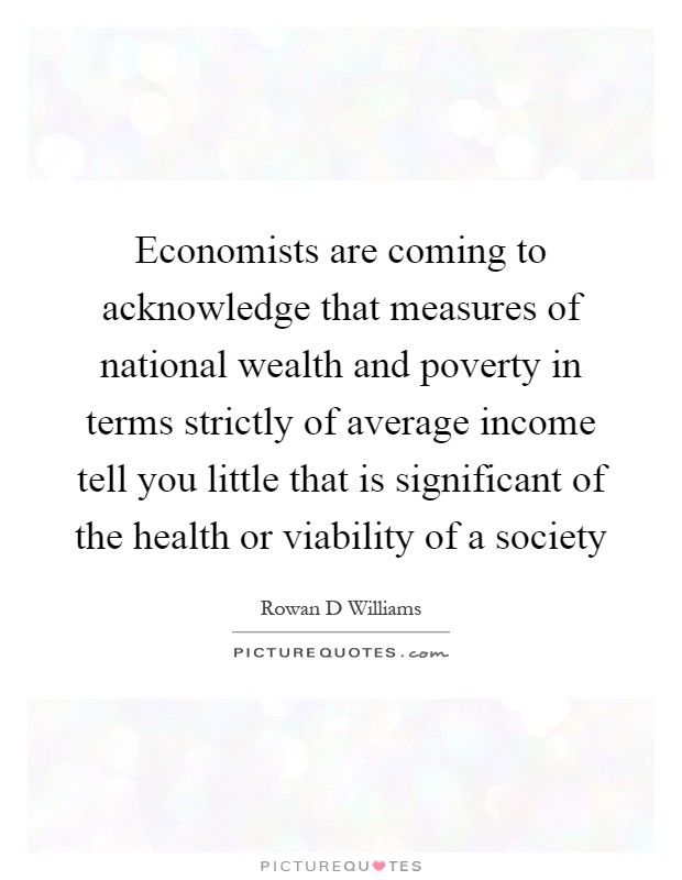 Economists are coming to acknowledge that measures of national wealth and poverty in terms strictly of average income tell you little that is significant of the health or viability of a society Picture Quote #1