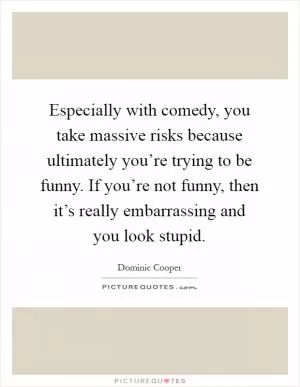 Especially with comedy, you take massive risks because ultimately you’re trying to be funny. If you’re not funny, then it’s really embarrassing and you look stupid Picture Quote #1