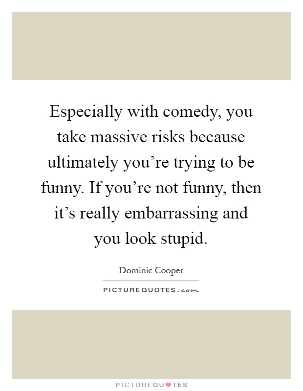 Especially with comedy, you take massive risks because ultimately you're trying to be funny. If you're not funny, then it's really embarrassing and you look stupid Picture Quote #1