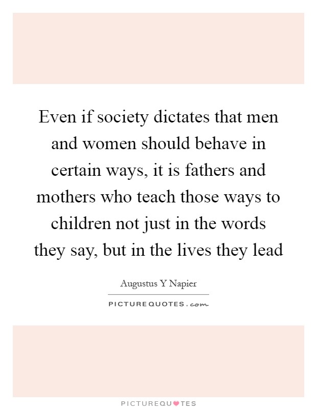 Even if society dictates that men and women should behave in certain ways, it is fathers and mothers who teach those ways to children not just in the words they say, but in the lives they lead Picture Quote #1