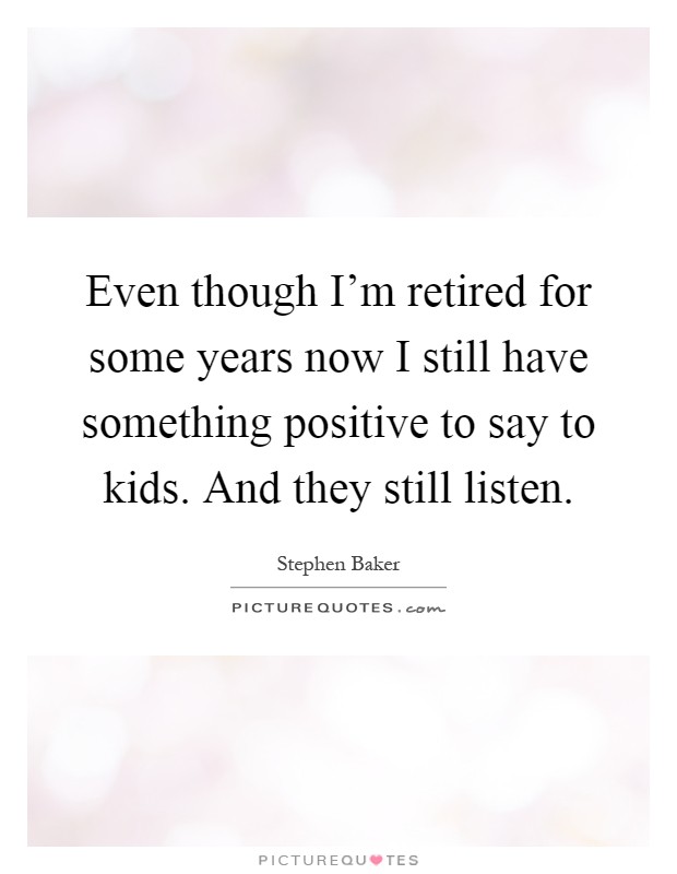 Even though I'm retired for some years now I still have something positive to say to kids. And they still listen Picture Quote #1