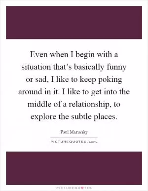 Even when I begin with a situation that’s basically funny or sad, I like to keep poking around in it. I like to get into the middle of a relationship, to explore the subtle places Picture Quote #1
