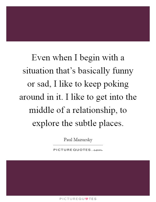 Even when I begin with a situation that's basically funny or sad, I like to keep poking around in it. I like to get into the middle of a relationship, to explore the subtle places Picture Quote #1