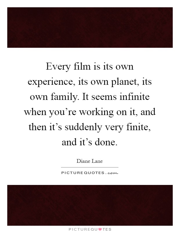 Every film is its own experience, its own planet, its own family. It seems infinite when you're working on it, and then it's suddenly very finite, and it's done Picture Quote #1