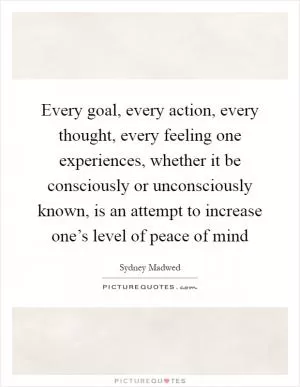 Every goal, every action, every thought, every feeling one experiences, whether it be consciously or unconsciously known, is an attempt to increase one’s level of peace of mind Picture Quote #1