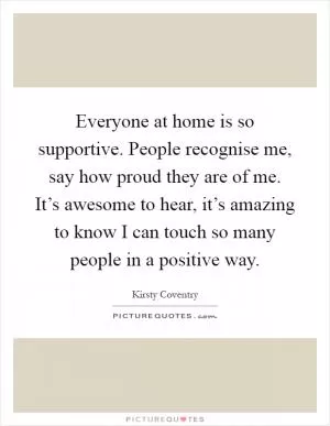 Everyone at home is so supportive. People recognise me, say how proud they are of me. It’s awesome to hear, it’s amazing to know I can touch so many people in a positive way Picture Quote #1